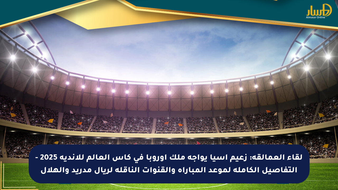 لقاء العمالقة: زعيم آسيا يواجه ملك أوروبا في كأس العالم للأندية 2025 – التفاصيل الكاملة لموعد المباراة والقنوات الناقلة لريال مدريد والهلال